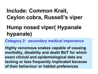 Include: Common Krait,
Ceylon cobra, Russell’s viper
Hump nosed viper( Hypanale
hypanale)
Category 2: secondary medical importance
Highly venomous snakes capable of causing
morbidity, disability and death BUT for which
exact clinical and epidemiological data are
lacking or less frequently implicated because
of their behaviour or habitat preferences
 