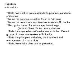 Objectives
to be able to-
 State how snakes are classified into poisonous and non-
poisonous
 Name the poisonous snakes found in Sri Lanka
 Name the common non-poisonous snakes in Sri Lanka
 Recognize these if shown a specimen/image
(to be achieved in the demonstration)
 State the major effects of snake venom in the different
groups of poisonous snakes in Sri Lanka
 State the principles underlying the treatment and
management of snake bites
 State how snake bites can be prevented.
 