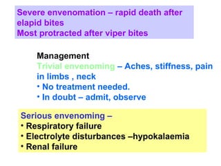 Severe envenomation – rapid death after
elapid bites
Most protracted after viper bites
Management
Trivial envenoming – Aches, stiffness, pain
in limbs , neck
• No treatment needed.
• In doubt – admit, observe
Serious envenoming –
• Respiratory failure
• Electrolyte disturbances –hypokalaemia
• Renal failure
 