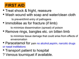 FIRST AID
 Treat shock & fright, reassure
 Wash wound with soap and water/clean cloth
to prevent/limit entry of pathogens
 Immobilise as for fracture (if limb)
to minimize dissemination (spread) of poison
 Remove rings, bangles etc. on bitten limb
to minimize tissue damage that could arise from effects of
envenomation
 Paracetamol for pain no alcohol,aspirin, narcotic drugs
or nasal instillations
 Transport patient to hospital
? Venous tourniquet if available.
 