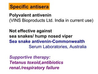 Specific antisera
Polyvalent antivenin
(VINS Bioproducts Ltd. India in current use)
Not effective against
sea snakes/ hump nosed viper
Sea snake antivenin-Commonwealth
Serum Laboratories, Australia
Supportive therapy:
Tetanus toxoid,antibiotics
renal./respiratory failure
 