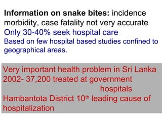 Information on snake bites: incidence
morbidity, case fatality not very accurate
Only 30-40% seek hospital care
Based on few hospital based studies confined to
geographical areas.
Very important health problem in Sri Lanka
2002- 37,200 treated at government
hospitals
Hambantota District 10th
leading cause of
hospitalization
 