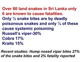 Over 80 land snakes in Sri Lanka only
6 are known to cause fatalities.
Only ½ snake bites are by deadly
poisonous snakes and only ¼ of these
cause systemic poisoning
Russell’s viper-30%
Cobra 17%
Kraits 15%
Recent studies: Hump nosed viper bites 27%
of the snake bites and 2% fatality reported
 
