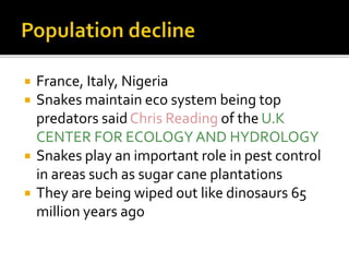 France, Italy, Nigeria
 Snakes maintain eco system being top
predators saidChris Reading of the U.K
CENTER FOR ECOLOGY AND HYDROLOGY
 Snakes play an important role in pest control
in areas such as sugar cane plantations
 They are being wiped out like dinosaurs 65
million years ago
 