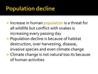  Increase in human population is a threat for
all wildlife but conflict with snakes is
increasing every passing day
 Population decline is because of habitat
destruction, over harvesting, disease,
invasive species and even climate change
 Climate change is not natural too its because
of human activities
 