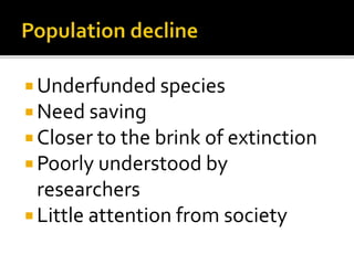  Underfunded species
 Need saving
 Closer to the brink of extinction
 Poorly understood by
researchers
 Little attention from society
 