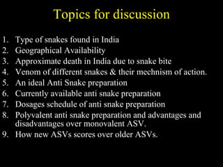Topics for discussion Type of snakes found in India Geographical Availability Approximate death in India due to snake bite Venom of different snakes & their mechnism of action. An ideal Anti Snake preparation Currently available anti snake preparation Dosages schedule of anti snake preparation Polyvalent anti snake preparation and advantages and disadvantages over monovalent ASV. How new ASVs scores over older ASVs. 