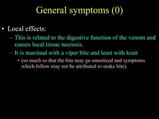 General symptoms (0) Local effects:  This is related to the digestive function of the venom and causes local tissue necrosis. It is maximal with a viper bite and least with krait  (so much so that the bite may go unnoticed and symptoms which follow may not be attributed to snake bite).  