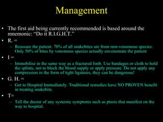 Management The first aid being currently recommended is based around the mnemonic: “Do it R.I.G.H.T.” R. = Reassure the patient. 70% of all snakebites are from non-venomous species. Only 50% of bites by venomous species actually envenomate the patient I =  Immobilise in the same way as a fractured limb. Use bandages or cloth to hold the splints, not to block the blood supply or apply pressure. Do not apply any compression in the form of tight ligatures, they can be dangerous! G. H. =  Get to Hospital Immediately. Traditional remedies have NO PROVEN benefit in treating snakebite. T=  Tell the doctor of any systemic symptoms such as ptosis that manifest on the way to hospital. 