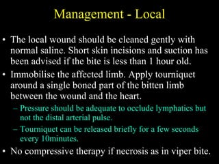 Management - Local The local wound should be cleaned gently with normal saline. Short skin incisions and suction has been advised if the bite is less than 1 hour old. Immobilise the affected limb. Apply tourniquet around a single boned part of the bitten limb between the wound and the heart.  Pressure should be adequate to occlude lymphatics but not the distal arterial pulse.  Tourniquet can be released briefly for a few seconds every 10minutes.  No compressive therapy if necrosis as in viper bite. 