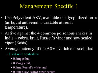Management: Specific 1 Use Polyvalent ASV, available in a lyophilized form (as liquid antivenin is unstable at room temperature).  Active against the 4 common poisonous snakes in India – cobra, krait, Russel’s viper and saw scaled viper (Echis).  Average potency of the ASV available is such that  1 ml will neutralize  0.6mg cobra,  0.45mg krait,  0.6mg Russel’s viper and  0.45mg saw scaled viper venom  