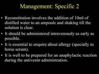 Management: Specific 2 Reconstitution involves the addition of 10ml of distilled water to an ampoule and shaking till the solution is clear.  It should be administered intravenously as early as possible.  It is essential to enquire about allergy (specially to horse serum).  It is well to be prepared for an anaphylactic reaction during the antivenin administration. 