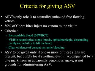 Criteria for giving ASV ASV’s only role is to neutralize unbound free flowing venom 50% of Cobra bites inject no venom to the victim Criteria : Incoagulable blood (20WBCT) Visible neurological signs (ptosis, ophtalmoplegia, descending paralysis,  inability to lift the head ) Clear evidence of current systemic bleeding ASV to be given only if one or more of these signs are present, but p urely local swelling, even if accompanied by a bite mark from an apparently venomous snake, is not grounds for administering ASV. 