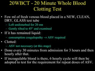 20WBCT -  20 Minute Whole Blood Clotting Test Few ml of fresh venous blood placed in a NEW, CLEAN, DRY, GLASS test tube Left undisturbed for 20 mn Gently tilted to 45° and examined If it has remained liquid:  consumption coagulopathy    ASV required Clotted:  ASV not necessary (at this stage) Done every 30 minutes from admission for 3 hours and then hourly after that.  If incoagulable blood is there, 6 hourly cycle will then be adopted to test for the requirement for repeat doses of ASV. 