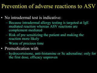Prevention of adverse reactions to ASV No intradermal test is indicative:  Because intradermal allergy testing is targeted at IgE mediated reaction whereas ASV reactions are complement mediated Risk of pre sensitizing the patient and making the reaction more likely Waste of precious time Premedication with  hydrocortsisone, anti-histamine or Sc adrenaline: only for the first dose, efficacy unproven 