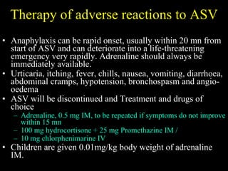 Therapy of adverse reactions to ASV Anaphylaxis can be rapid onset, u sually within 20 mn from start of ASV  and can deteriorate into a life-threatening emergency very rapidly. Adrenaline should always be immediately available. Urticaria, itching, fever, chills, nausea, vomiting, diarrhoea, abdominal cramps, hypotension, bronchospasm and angio-oedema  ASV will be discontinued and  Treatment and drugs of choice  Adrenaline, 0.5 mg IM, to be repeated if symptoms do not improve within 15 mn 100 mg hydrocortisone + 25 mg Promethazine IM /  10 mg chlorphenimarine IV Children are given 0.01mg/kg body weight of adrenaline IM. 