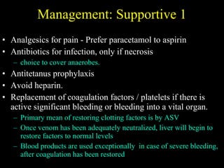 Management: Supportive 1 Analgesics for pain -  Prefer paracetamol to aspirin Antibiotics for infection, only if necrosis choice to cover anaerobes. Antitetanus prophylaxis Avoid heparin. Replacement of coagulation factors / platelets if there is active significant bleeding or bleeding into a vital organ. Primary mean of restoring clotting factors is by ASV Once venom has been adequately neutralized, liver will begin to restore factors to normal levels Blood products are used exceptionally  in case of severe bleeding, after coagulation has been restored 