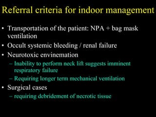 Referral criteria for indoor management Transportation of the patient: NPA + bag mask ventilation  Occult systemic bleeding / renal failure Neurotoxic envinemation  Inability to perform neck lift suggests imminent respiratory failure Requiring longer term mechanical ventilation Surgical cases  requiring debridement of necrotic tissue 