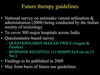 Future therapy guidelines National survey on antisnake venom utilization & administration (2008) being conducted by the Indian society of toxicology To cover 500 major hospitals across India Questionnaire-based survey QUESTIONNAIRES MAILED TWICE (August & October) RESPONSE RECEIVED: 112 HOSPITALS (as on 15 Nov) Findings to be published in 2009 May form basis of future use guidelines 