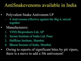 AntiSnakevenoms available in India Polyvalent Snake Antivenom I.P 4 Antivenoms effective against the Big 4, mixed together Manufacturers:  VINS Bioproducts Ltd, AP Serum Institute of India Ltd, Pune Haffkine Institute, Mumbai Bharat Serums of India, Mumbai Owing to reports of significant bites by pit vipers, there is a move to add a 5th antivenom! 
