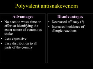 Polyvalent antisnakevenom Advantages No need to waste time or effort at identifying the exact nature of venomous snake Less expensive Easy distribution to all parts of the country Disadvantages Decreased efficacy (?) Increased incidence of allergic reactions 