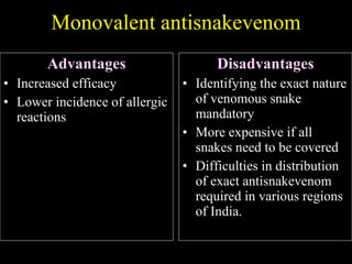 Monovalent antisnakevenom Advantages Increased efficacy Lower incidence of allergic reactions Disadvantages Identifying the exact nature of venomous snake mandatory More expensive if all snakes need to be covered Difficulties in distribution of exact antisnakevenom required in various regions of India. 