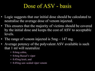 Dose of ASV - basis Logic suggests that our initial dose should be calculated to neutralise the average dose of venom injected.  This ensures that the majority of victims should be covered by the initial dose and keeps the cost of ASV to acceptable levels.  The range of venom injected is 5mg – 147 mg.  Average potency of the polyvalent ASV available is such that 1 ml will neutralize  0.6mg cobra,  0.6mg Russel’s viper  0.45mg krait, and  0.45mg saw scaled viper venom  