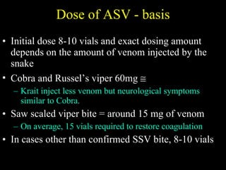 Dose of ASV - basis Initial dose 8-10 vials and exact dosing amount depends on the amount of venom injected by the snake Cobra and Russel’s viper 60mg   Krait inject less venom but neurological symptoms similar to Cobra. Saw scaled viper bite = around 15 mg of venom On average, 15 vials required to restore coagulation In cases other than confirmed SSV bite, 8-10 vials 