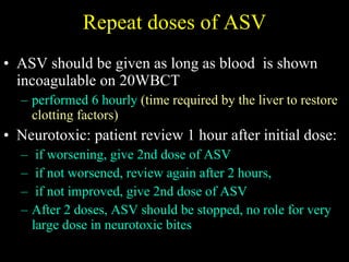 Repeat doses of ASV ASV should be given as long as blood  is shown incoagulable on 20WBCT  performed 6 hourly  (time required by the liver to restore clotting factors) Neurotoxic: patient review 1 hour after initial dose: if worsening, give 2nd dose of ASV if not worsened, review again after 2 hours,  if not improved, give 2nd dose of ASV After 2 doses, ASV should be stopped, no role for very large dose in neurotoxic bites 