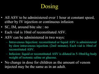 Dosing All ASV to be administered over 1 hour at constant speed, either by  IV injection or continuous infusion SC, IM, around bite site : no Each vial is 10ml of reconstituted ASV. ASV can be administered in two ways: Intravenous Injection: reconstituted or liquid ASV is administered by slow intravenous injection. (2ml/ minute). Each vial is 10ml of reconstituted ASV. Infusion: liquid or reconstituted ASV is diluted in 5-10ml/kg body weight of isotonic saline or glucose. No change in dose for children as the amount of venom injected may be the same as in an adult. 