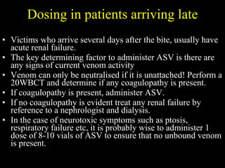 Dosing in patients arriving late Victims who arrive several days after the bite, usually have acute renal failure.  The key determining factor to administer ASV is there are any signs of current venom activity Venom can only be neutralised if it is unattached! Perform a 20WBCT and determine if any coagulopathy is present.  If coagulopathy is present, administer ASV.  If no coagulopathy is evident treat any renal failure by reference to a nephrologist and dialysis. In the case of neurotoxic symptoms such as ptosis, respiratory failure etc, it is probably wise to administer 1 dose of 8-10 vials of ASV to ensure that no unbound venom is present. 