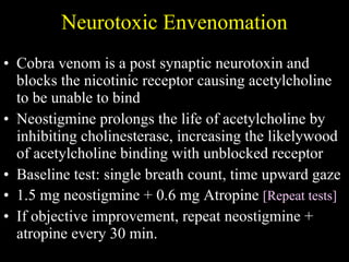 Neurotoxic Envenomation Cobra venom is a post synaptic neurotoxin and blocks the nicotinic receptor causing acetylcholine to be unable to bind Neostigmine prolongs the life of acetylcholine by inhibiting cholinesterase, increasing the likelywood of acetylcholine binding with unblocked receptor Baseline test: single breath count, time upward gaze 1.5 mg neostigmine + 0.6 mg Atropine  [Repeat tests] If objective improvement, repeat neostigmine + atropine every 30 min. 