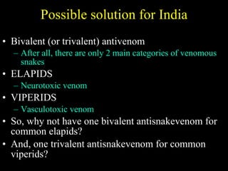 Possible solution for India Bivalent (or trivalent) antivenom After all, there are only 2 main categories of venomous snakes ELAPIDS Neurotoxic venom VIPERIDS Vasculotoxic venom So, why not have one bivalent antisnakevenom for common elapids? And, one trivalent antisnakevenom for common viperids? 