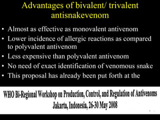 Advantages of bivalent/ trivalent antisnakevenom Almost as effective as monovalent antivenom Lower incidence of allergic reactions as compared to polyvalent antivenom Less expensive than polyvalent antivenom No need of exact identification of venomous snake This proposal has already been put forth at the  