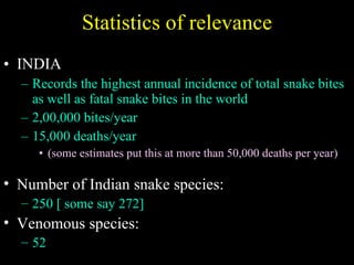 Statistics of relevance INDIA  Records the highest annual incidence of total snake bites as well as fatal snake bites in the world 2,00,000 bites/year 15,000 deaths/year (some estimates put this at more than 50,000 deaths per year) Number of Indian snake species:  250 [ some say 272] Venomous species:  52 