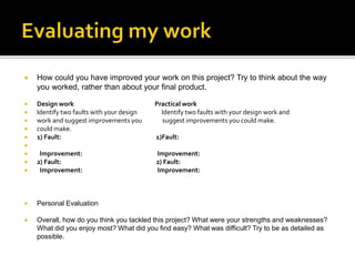  How could you have improved your work on this project? Try to think about the way
you worked, rather than about your final product.
 Design work Practical work
 Identify two faults with your design Identify two faults with your design work and
 work and suggest improvements you suggest improvements you could make.
 could make.
 1) Fault: 1)Fault:

 Improvement: Improvement:
 2) Fault: 2) Fault:
 Improvement: Improvement:
 Personal Evaluation
 Overall, how do you think you tackled this project? What were your strengths and weaknesses?
What did you enjoy most? What did you find easy? What was difficult? Try to be as detailed as
possible.
 