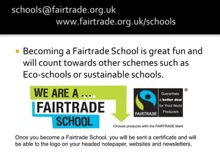  Becoming a Fairtrade School is great fun and
will count towards other schemes such as
Eco-schools or sustainable schools.
Once you become a Fairtrade School, you will be sent a certificate and will
be able to the logo on your headed notepaper, websites and newsletters.
 
