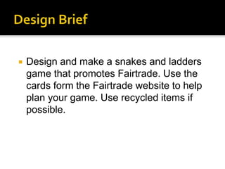  Design and make a snakes and ladders
game that promotes Fairtrade. Use the
cards form the Fairtrade website to help
plan your game. Use recycled items if
possible.
 