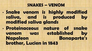 • Snake venom is highly modified
saliva, and is produced by
modified saliva glands
• Proteinaceous nature of snake
venom was established by
Napoleon Bonaparte's
brother, Lucien in 1843
SNAKES – VENOM
 