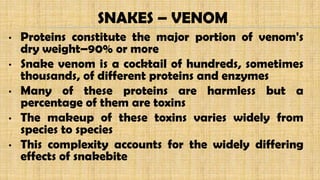 • Proteins constitute the major portion of venom's
dry weight–90% or more
• Snake venom is a cocktail of hundreds, sometimes
thousands, of different proteins and enzymes
• Many of these proteins are harmless but a
percentage of them are toxins
• The makeup of these toxins varies widely from
species to species
• This complexity accounts for the widely differing
effects of snakebite
SNAKES – VENOM
 
