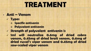 TREATMENT
• Anti – Venom
 Types
 Specific antivenin
 Polyvalent antivenin
 Strength of polyvalent antivenin is
 1ml will neutralize 0.6mg of dried cobra
venom, 0.45mg of dried krait venom, 0.6mg of
dried russel’s viper venom and 0.45mg of dried
saw-scaled viper venom
 