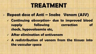 TREATMENT
• Repeat dose of Anti – Snake Venom (ASV)
 Continuing absorption- due to improved blood
supply following correction of
shock, hypovolaemia etc,
 After elimination of antivenom
 A redistribution of venom from the tissues into
the vascular space
 