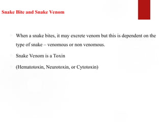 Snake Bite and Snake Venom
 When a snake bites, it may excrete venom but this is dependent on the
type of snake – venomous or non venomous.
 Snake Venom is a Toxin
 (Hematotoxin, Neurotoxin, or Cytotoxin)
 