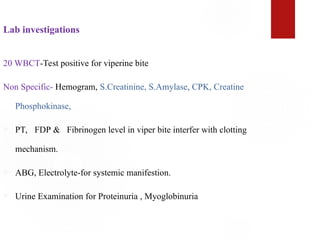 Lab investigations
20 WBCT-Test positive for viperine bite
Non Specific- Hemogram, S.Creatinine, S.Amylase, CPK, Creatine
Phosphokinase,
 PT, FDP & Fibrinogen level in viper bite interfer with clotting
mechanism.
 ABG, Electrolyte-for systemic manifestion.
 Urine Examination for Proteinuria , Myoglobinuria
 