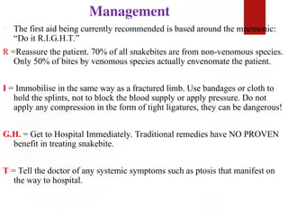 Management
 The first aid being currently recommended is based around the mnemonic:
“Do it R.I.G.H.T.”
R =Reassure the patient. 70% of all snakebites are from non-venomous species.
Only 50% of bites by venomous species actually envenomate the patient.
I = Immobilise in the same way as a fractured limb. Use bandages or cloth to
hold the splints, not to block the blood supply or apply pressure. Do not
apply any compression in the form of tight ligatures, they can be dangerous!
G.H. = Get to Hospital Immediately. Traditional remedies have NO PROVEN
benefit in treating snakebite.
T = Tell the doctor of any systemic symptoms such as ptosis that manifest on
the way to hospital.
 