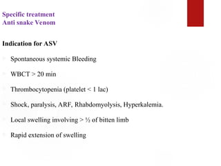 Specific treatment
Anti snake Venom
Indication for ASV
 Spontaneous systemic Bleeding
 WBCT > 20 min
 Thrombocytopenia (platelet < 1 lac)
 Shock, paralysis, ARF, Rhabdomyolysis, Hyperkalemia.
 Local swelling involving > ½ of bitten limb
 Rapid extension of swelling
 