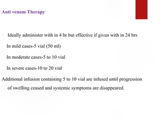 Anti venom Therapy
 Ideally administer with in 4 hr but effective if given with in 24 hrs
In mild cases-5 vial (50 ml)
In moderate cases-5 to 10 vial
In severe cases-10 to 20 vial
Additional infusion containing 5 to 10 vial are infused until progression
of swelling ceased and systemic symptoms are disappeared.
 
