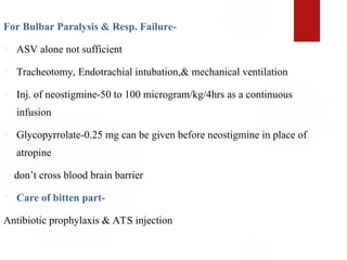 For Bulbar Paralysis & Resp. Failure-
 ASV alone not sufficient
 Tracheotomy, Endotrachial intubation,& mechanical ventilation
 Inj. of neostigmine-50 to 100 microgram/kg/4hrs as a continuous
infusion
 Glycopyrrolate-0.25 mg can be given before neostigmine in place of
atropine
don’t cross blood brain barrier
 Care of bitten part-
Antibiotic prophylaxis & ATS injection
 
