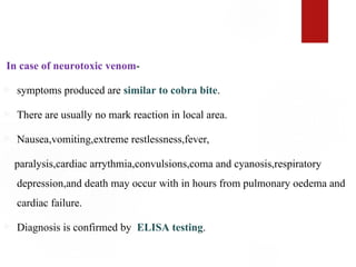 In case of neurotoxic venom-
 symptoms produced are similar to cobra bite.
 There are usually no mark reaction in local area.
 Nausea,vomiting,extreme restlessness,fever,
paralysis,cardiac arrythmia,convulsions,coma and cyanosis,respiratory
depression,and death may occur with in hours from pulmonary oedema and
cardiac failure.
 Diagnosis is confirmed by ELISA testing.
 