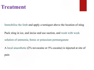 Treatment
 Immobilise the limb and apply a torniquet above the location of sting
 Pack sting in ice, and incise and use suction, and wash with week
solution of ammonia, borax or potassium permanganate
 A local anaesthetic (2% novocaine or 5% cocaine) is injected at site of
pain
 